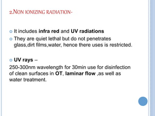 2.NON IONIZING RADIATION-
 It includes infra red and UV radiations
 They are quiet lethal but do not penetrates
glass,dirt films,water, hence there uses is restricted.
 UV rays –
250-300nm wavelength for 30min use for disinfection
of clean surfaces in OT, laminar flow ,as well as
water treatment.
 
