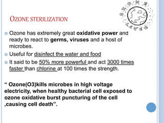 OZONE STERILIZATION
 Ozone has extremely great oxidative power and
ready to react to germs, viruses and a host of
microbes.
 Useful for disinfect the water and food
 It said to be 50% more powerful and act 3000 times
faster than chlorine at 100 times the strength.
“ Ozone(O3)kills microbes in high voltage
electricity, when healthy bacterial cell exposed to
ozone oxidative burst puncturing of the cell
,causing cell death”.
 