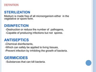DEFINITION
STERILIZATION
Medium is made free of all microorganism either in the
vegetative or spore form.
DISINFECTION
-Destruction or reduce the number of pathogens,
-Capable of producing infections but not spores.
ANTISEPTICS
-Chemical disinfectants,
-Which can safely be applied to living tissues,
-Prevent infection by inhibiting the growth of bacteria.
GERMICIDES
-Substances that can kill bacteria.
 