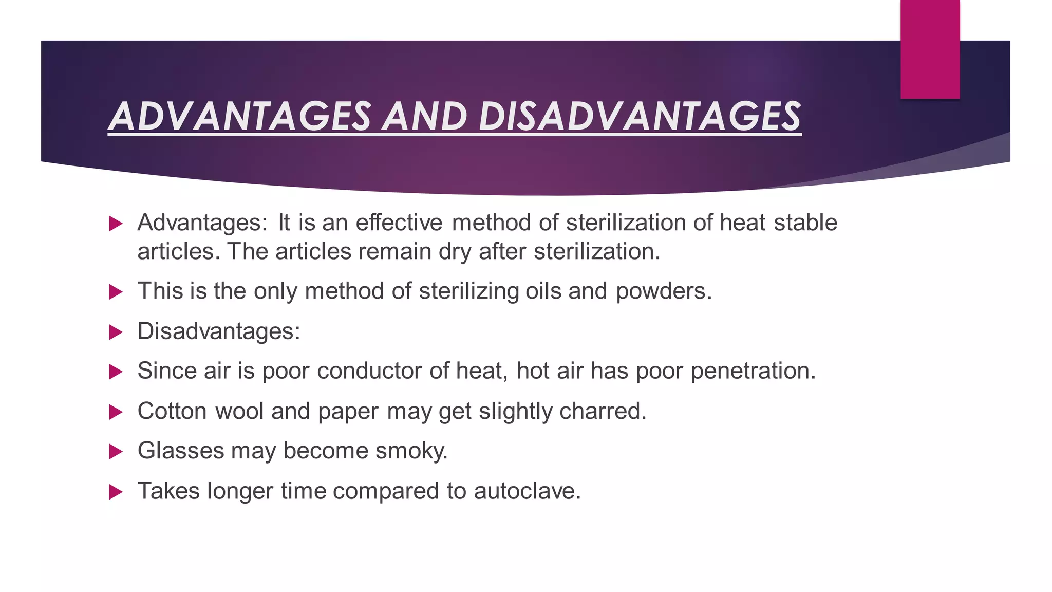 ADVANTAGES AND DISADVANTAGES
 Advantages: It is an effective method of sterilization of heat stable
articles. The articles remain dry after sterilization.
 This is the only method of sterilizing oils and powders.
 Disadvantages:
 Since air is poor conductor of heat, hot air has poor penetration.
 Cotton wool and paper may get slightly charred.
 Glasses may become smoky.
 Takes longer time compared to autoclave.
 
