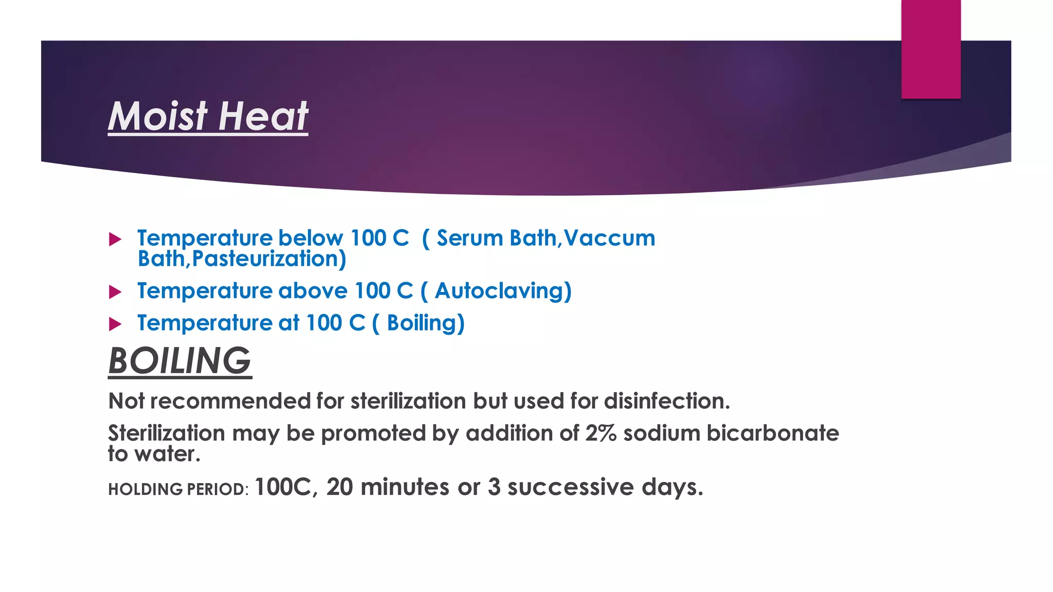 Moist Heat
 Temperature below 100 C ( Serum Bath,Vaccum
Bath,Pasteurization)
 Temperature above 100 C ( Autoclaving)
 Temperature at 100 C ( Boiling)
BOILING
Not recommended for sterilization but used for disinfection.
Sterilization may be promoted by addition of 2% sodium bicarbonate
to water.
HOLDING PERIOD: 100C, 20 minutes or 3 successive days.
 