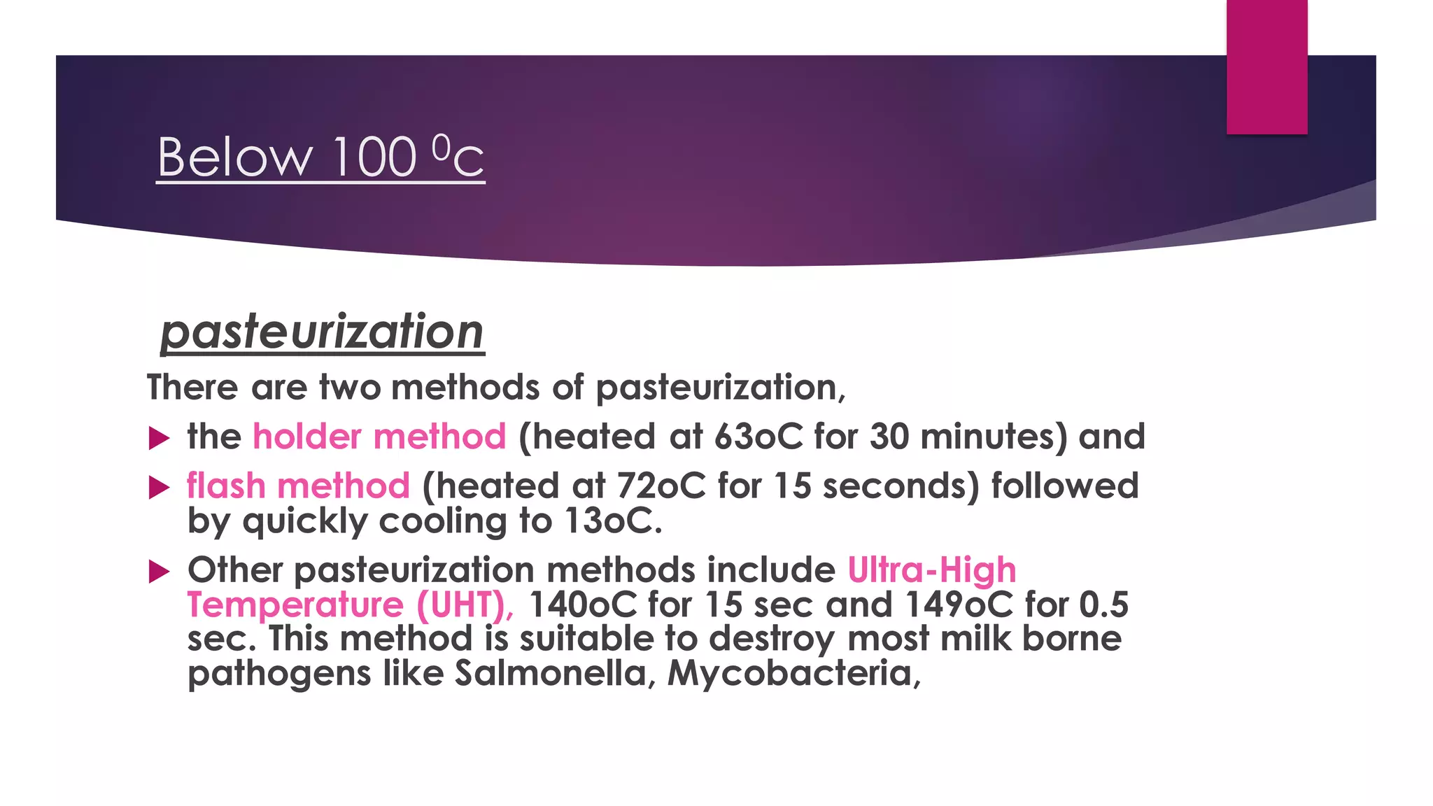 Below 100 0c
pasteurization
There are two methods of pasteurization,
 the holder method (heated at 63oC for 30 minutes) and
 flash method (heated at 72oC for 15 seconds) followed
by quickly cooling to 13oC.
 Other pasteurization methods include Ultra-High
Temperature (UHT), 140oC for 15 sec and 149oC for 0.5
sec. This method is suitable to destroy most milk borne
pathogens like Salmonella, Mycobacteria,
 