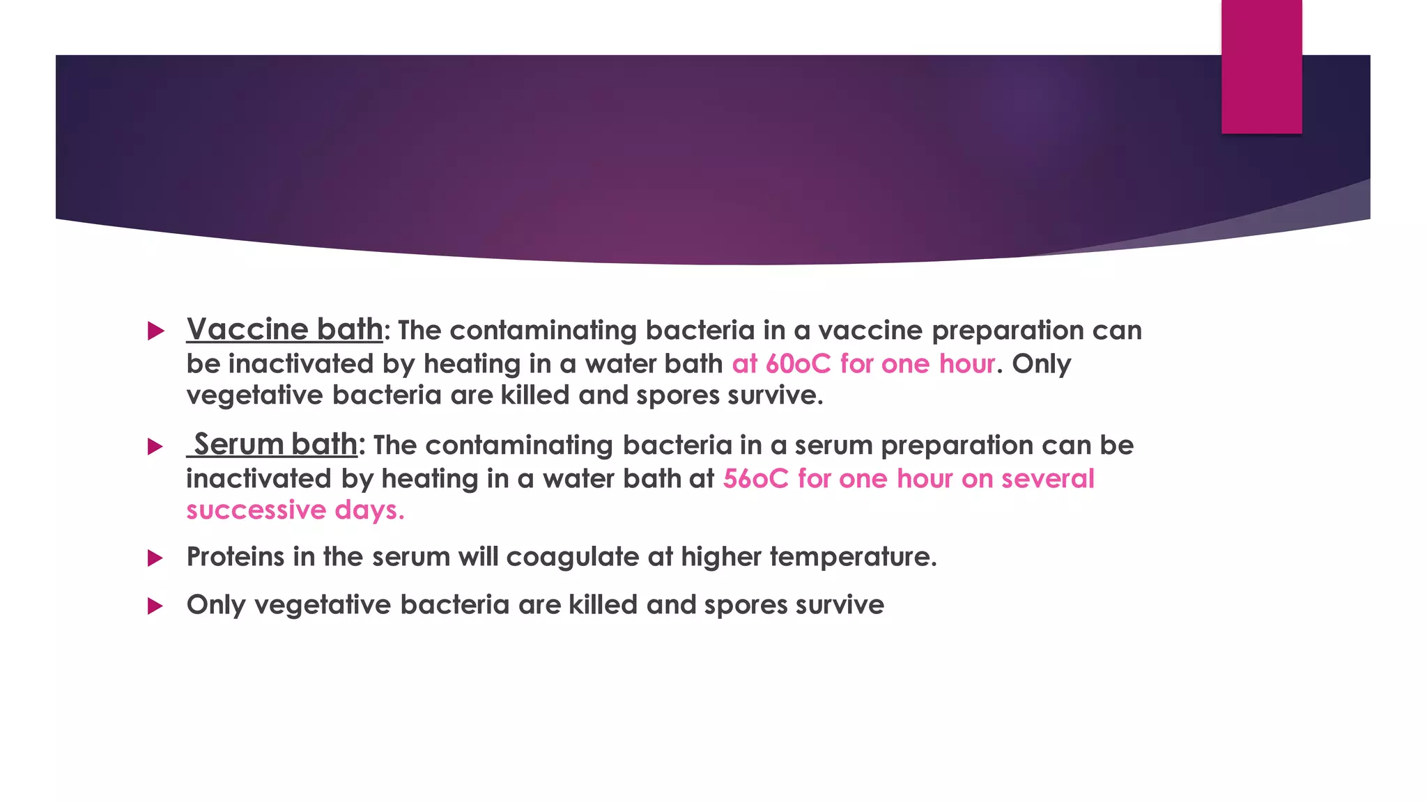  Vaccine bath: The contaminating bacteria in a vaccine preparation can
be inactivated by heating in a water bath at 60oC for one hour. Only
vegetative bacteria are killed and spores survive.
 Serum bath: The contaminating bacteria in a serum preparation can be
inactivated by heating in a water bath at 56oC for one hour on several
successive days.
 Proteins in the serum will coagulate at higher temperature.
 Only vegetative bacteria are killed and spores survive
 