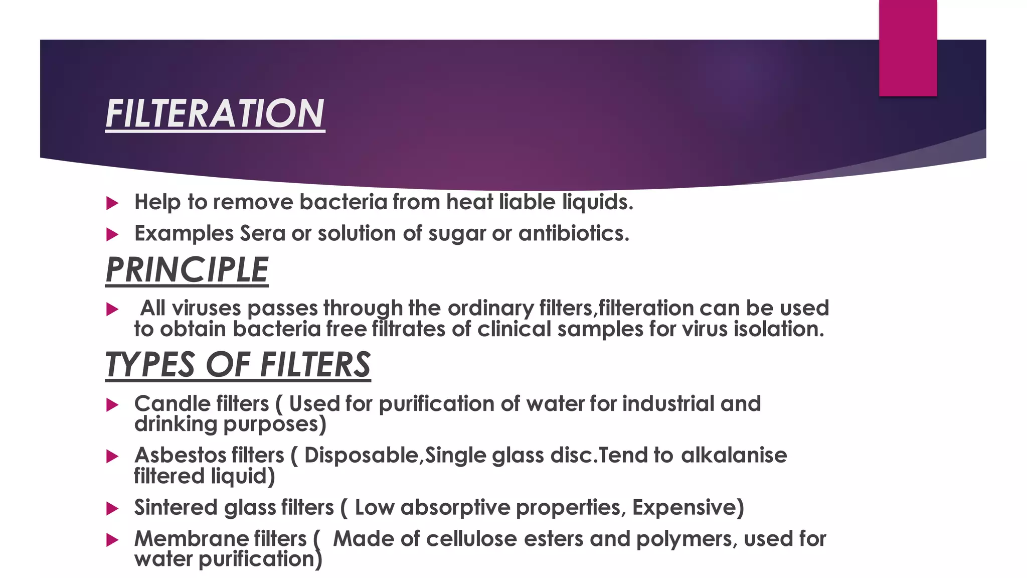 FILTERATION
 Help to remove bacteria from heat liable liquids.
 Examples Sera or solution of sugar or antibiotics.
PRINCIPLE
 All viruses passes through the ordinary filters,filteration can be used
to obtain bacteria free filtrates of clinical samples for virus isolation.
TYPES OF FILTERS
 Candle filters ( Used for purification of water for industrial and
drinking purposes)
 Asbestos filters ( Disposable,Single glass disc.Tend to alkalanise
filtered liquid)
 Sintered glass filters ( Low absorptive properties, Expensive)
 Membrane filters ( Made of cellulose esters and polymers, used for
water purification)
 