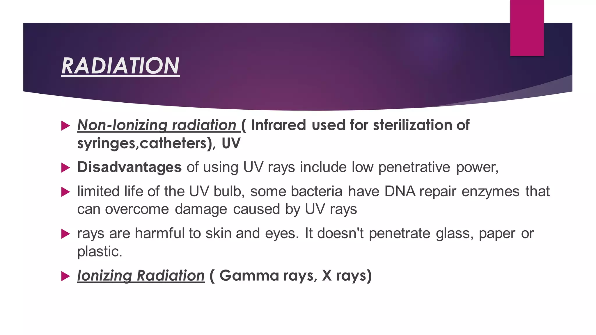 RADIATION
 Non-Ionizing radiation ( Infrared used for sterilization of
syringes,catheters), UV
 Disadvantages of using UV rays include low penetrative power,
 limited life of the UV bulb, some bacteria have DNA repair enzymes that
can overcome damage caused by UV rays
 rays are harmful to skin and eyes. It doesn't penetrate glass, paper or
plastic.
 Ionizing Radiation ( Gamma rays, X rays)
 