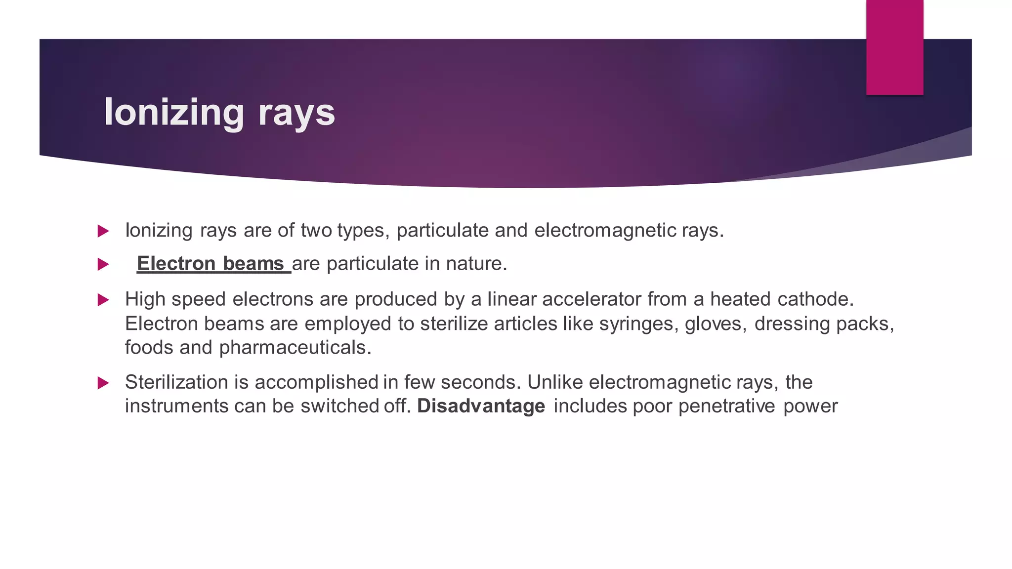 Ionizing rays
 Ionizing rays are of two types, particulate and electromagnetic rays.
 Electron beams are particulate in nature.
 High speed electrons are produced by a linear accelerator from a heated cathode.
Electron beams are employed to sterilize articles like syringes, gloves, dressing packs,
foods and pharmaceuticals.
 Sterilization is accomplished in few seconds. Unlike electromagnetic rays, the
instruments can be switched off. Disadvantage includes poor penetrative power
 