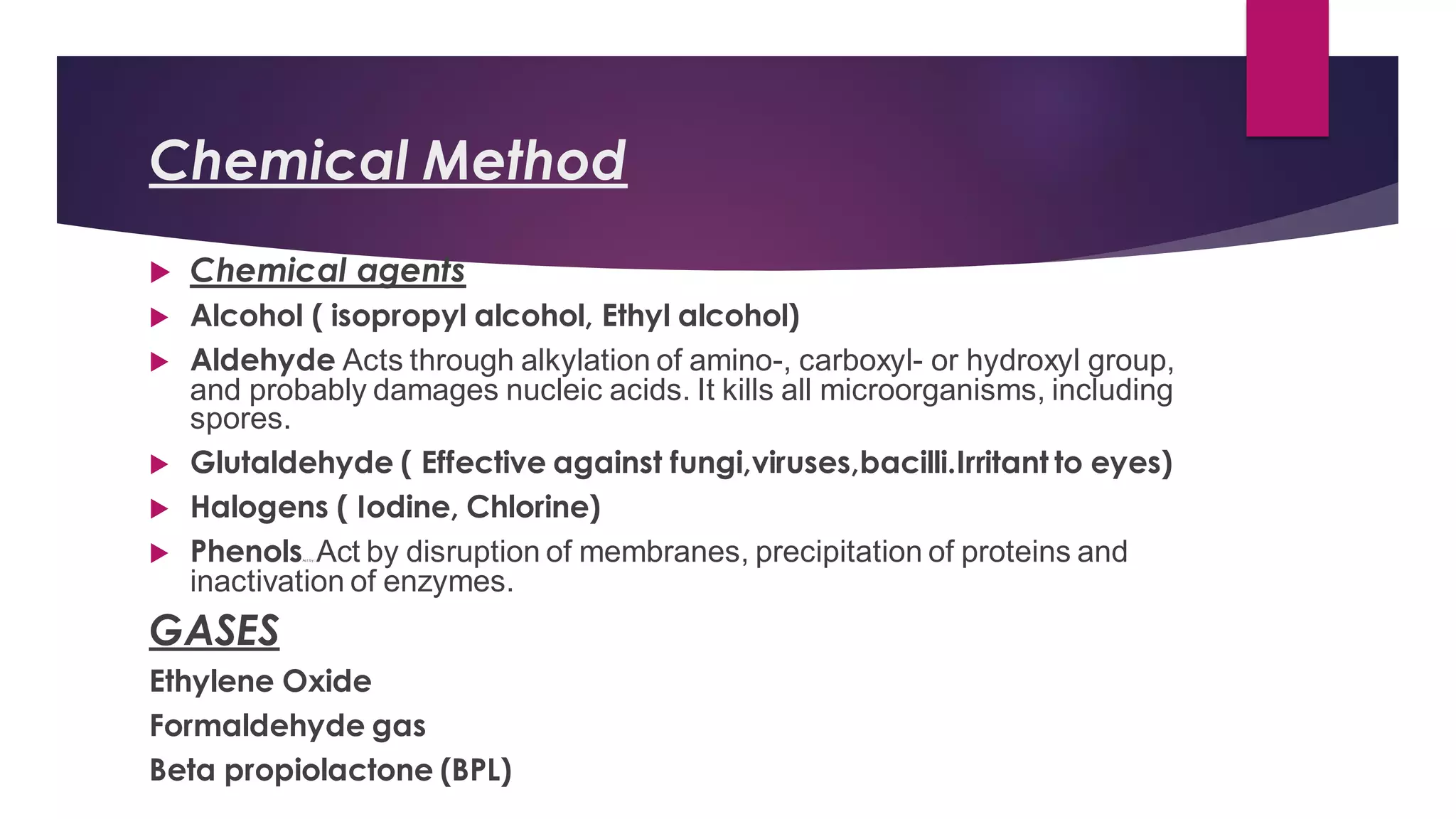 Chemical Method
 Chemical agents
 Alcohol ( isopropyl alcohol, Ethyl alcohol)
 Aldehyde Acts through alkylation of amino-, carboxyl- or hydroxyl group,
and probably damages nucleic acids. It kills all microorganisms, including
spores.
 Glutaldehyde ( Effective against fungi,viruses,bacilli.Irritant to eyes)
 Halogens ( Iodine, Chlorine)
 PhenolsAc t by :::
Act by disruption of membranes, precipitation of proteins and
inactivation of enzymes.
GASES
Ethylene Oxide
Formaldehyde gas
Beta propiolactone (BPL)
 