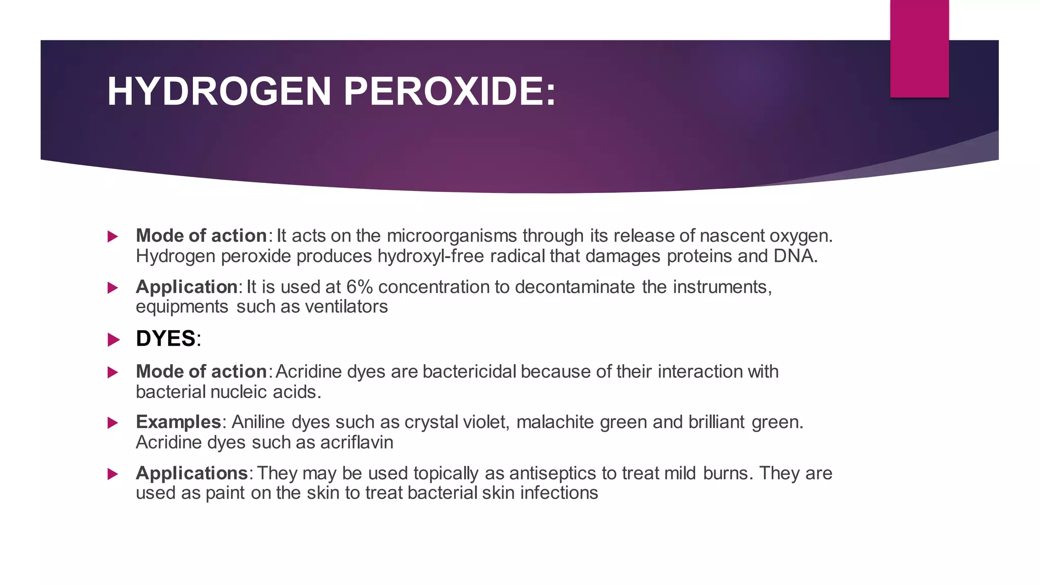 HYDROGEN PEROXIDE:
 Mode of action: It acts on the microorganisms through its release of nascent oxygen.
Hydrogen peroxide produces hydroxyl-free radical that damages proteins and DNA.
 Application: It is used at 6% concentration to decontaminate the instruments,
equipments such as ventilators
 DYES:
 Mode of action:Acridine dyes are bactericidal because of their interaction with
bacterial nucleic acids.
 Examples: Aniline dyes such as crystal violet, malachite green and brilliant green.
Acridine dyes such as acriflavin
 Applications: They may be used topically as antiseptics to treat mild burns. They are
used as paint on the skin to treat bacterial skin infections
 