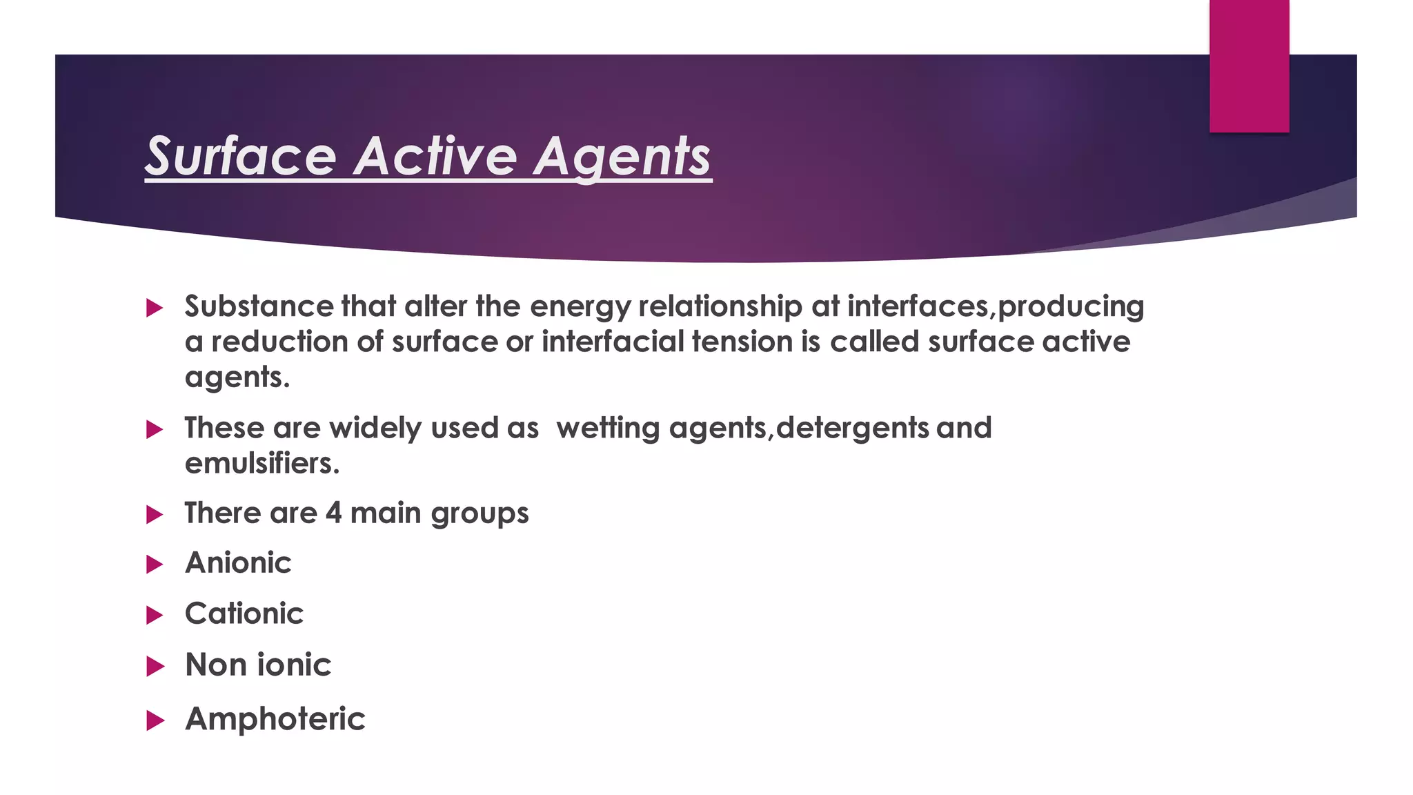 Surface Active Agents
 Substance that alter the energy relationship at interfaces,producing
a reduction of surface or interfacial tension is called surface active
agents.
 These are widely used as wetting agents,detergents and
emulsifiers.
 There are 4 main groups
 Anionic
 Cationic
 Non ionic
 Amphoteric
 