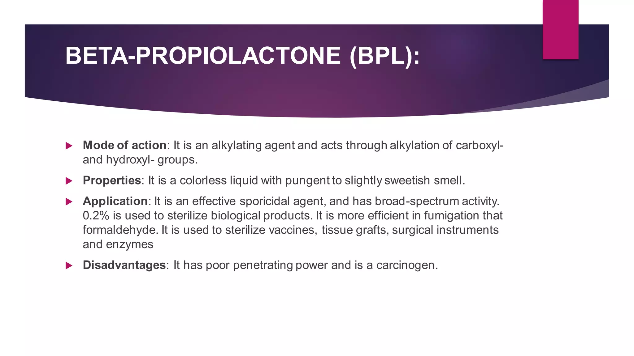 BETA-PROPIOLACTONE (BPL):
 Mode of action: It is an alkylating agent and acts through alkylation of carboxyl-
and hydroxyl- groups.
 Properties: It is a colorless liquid with pungent to slightly sweetish smell.
 Application: It is an effective sporicidal agent, and has broad-spectrum activity.
0.2% is used to sterilize biological products. It is more efficient in fumigation that
formaldehyde. It is used to sterilize vaccines, tissue grafts, surgical instruments
and enzymes
 Disadvantages: It has poor penetrating power and is a carcinogen.
 