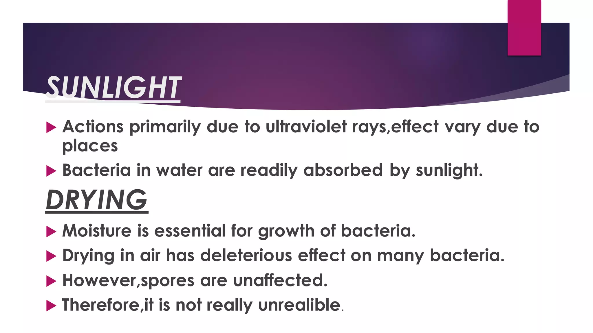SUNLIGHT
 Actions primarily due to ultraviolet rays,effect vary due to
places
 Bacteria in water are readily absorbed by sunlight.
DRYING
 Moisture is essential for growth of bacteria.
 Drying in air has deleterious effect on many bacteria.
 However,spores are unaffected.
 Therefore,it is not really unrealible.
 