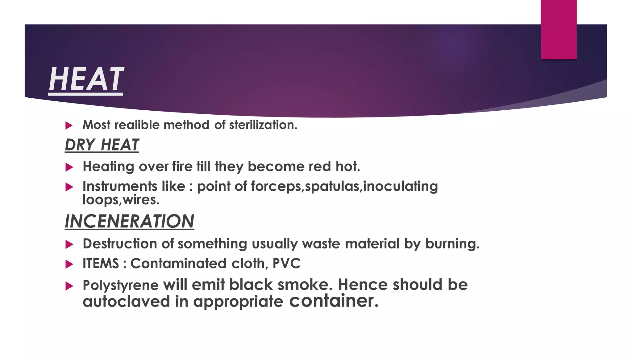 HEAT
 Most realible method of sterilization.
DRY HEAT
 Heating over fire till they become red hot.
 Instruments like : point of forceps,spatulas,inoculating
loops,wires.
INCENERATION
 Destruction of something usually waste material by burning.
 ITEMS : Contaminated cloth, PVC
 Polystyrene will emit black smoke. Hence should be
autoclaved in appropriate container.
 