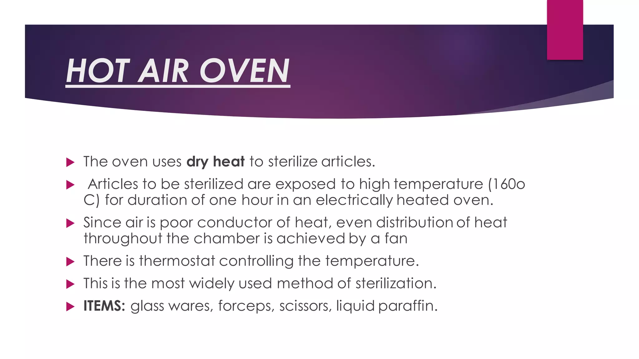 HOT AIR OVEN
 The oven uses dry heat to sterilize articles.
 Articles to be sterilized are exposed to high temperature (160o
C) for duration of one hour in an electrically heated oven.
 Since air is poor conductor of heat, even distribution of heat
throughout the chamber is achieved by a fan
 There is thermostat controlling the temperature.
 This is the most widely used method of sterilization.
 ITEMS: glass wares, forceps, scissors, liquid paraffin.
 