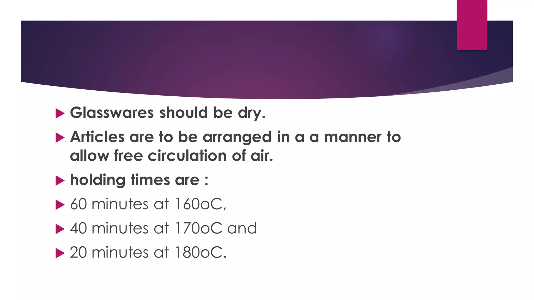  Glasswares should be dry.
 Articles are to be arranged in a a manner to
allow free circulation of air.
 holding times are :
 60 minutes at 160oC,
 40 minutes at 170oC and
 20 minutes at 180oC.
 