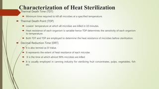 Characterization of Heat Sterilization
 Thermal Death Time (TDT)
 Minimum time required to kill all microbes at a specified temperature.
 Thermal Death Point (TDP)
 Lowest temperature at which all microbes are killed in 10 minutes.
 Heat resistance of each organism is variable hence TDP determines the sensitivity of each organism
to temperature.
 Both TDT and TDP are employed to determine the heat resistance of microbes before sterilization.
 Decimal Reduction Time (DRT)
 It is also termed as D-Value.
 It represents the extent of heat resistance of each microbe.
 It is the time at which almost 90% microbes are killed
 It is usually employed in canning industry for sterilizing fruit concentrates, pulps, vegetables, fish
etc.
 