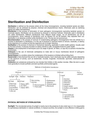 © Sridhar Rao P.N (www.microrao.com)
Sterilization and Disinfection
Sterilization is defined as the process where all the living microorganisms, including bacterial spores are killed.
Sterilization can be achieved by physical, chemical and physiochemical means. Chemicals used as sterilizing
agents are called chemisterilants.
Disinfection is the process of elimination of most pathogenic microorganisms (excluding bacterial spores) on
inanimate objects. Disinfection can be achieved by physical or chemical methods. Chemicals used in disinfection
are called disinfectants. Different disinfectants have different target ranges, not all disinfectants can kill all
microorganisms. Some methods of disinfection such as filtration do not kill bacteria, they separate them out.
Sterilization is an absolute condition while disinfection is not. The two are not synonymous.
Decontamination is the process of removal of contaminating pathogenic microorganisms from the articles by a
process of sterilization or disinfection. It is the use of physical or chemical means to remove, inactivate, or destroy
living organisms on a surface so that the organisms are no longer infectious.
Sanitization is the process of chemical or mechanical cleansing, applicable in public health systems. Usually used
by the food industry. It reduces microbes on eating utensils to safe, acceptable levels for public health.
Asepsis is the employment of techniques (such as usage of gloves, air filters, uv rays etc) to achieve microbe-free
environment.
Antisepsis is the use of chemicals (antiseptics) to make skin or mucus membranes devoid of pathogenic
microorganisms.
Bacteriostasis is a condition where the multiplication of the bacteria is inhibited without killing them.
Bactericidal is that chemical that can kill or inactivate bacteria. Such chemicals may be called variously depending
on the spectrum of activity, such as bactericidal, virucidal, fungicidal, microbicidal, sporicidal, tuberculocidal or
germicidal.
Antibiotics are substances produced by one microbe that inhibits or kills another microbe. Often the term is used
more generally to include synthetic and semi-synthetic antimicrobial agents.
PHYSICAL METHODS OF STERILIZATION:
Sunlight: The microbicidal activity of sunlight is mainly due to the presence of ultra violet rays in it. It is responsible
for spontaneous sterilization in natural conditions. In tropical countries, the sunlight is more effective in killing germs
 