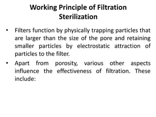 Working Principle of Filtration
Sterilization
• Filters function by physically trapping particles that
are larger than the size of the pore and retaining
smaller particles by electrostatic attraction of
particles to the filter.
• Apart from porosity, various other aspects
influence the effectiveness of filtration. These
include:
 