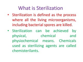 What is Sterilization
• Sterilization is defined as the process
where all the living microorganisms,
including bacterial spores are killed.
• Sterilization can be achieved by
physical, chemical and
physiochemical means. Chemicals
used as sterilizing agents are called
chemisterilants.
 