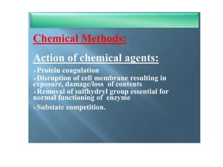 Chemical methods of Sterilization
Chemical Methods:
Action of chemical agents:
Protein coagulation
Disruption of cell membrane resulting in
exposure, damage/loss of contents
Removal of sulfhydryl group essential for
normal functioning of enzyme
Substate competition.
 
