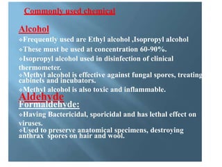 Commonly used chemical
Alcohol
Frequently used are Ethyl alcohol ,Isopropyl alcohol
These must be used at concentration 60-90%.
Isopropyl alcohol used in disinfection of clinical
thermometer.
Methyl alcohol is effective against fungal spores, treating
cabinets and incubators.
Methyl alcohol is also toxic and inflammable.
Aldehyde
Formaldehyde:
Having Bactericidal, sporicidal and has lethal effect on
viruses.
Used to preserve anatomical specimens, destroying
anthrax spores on hair and wool.
 