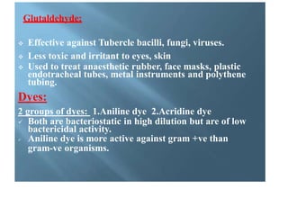 Glutaldehyde:
 Effective against Tubercle bacilli, fungi, viruses.
 Less toxic and irritant to eyes, skin
 Used to treat anaesthetic rubber, face masks, plastic
endotracheal tubes, metal instruments and polythene
tubing.
Dyes:
2 groups of dyes: 1.Aniline dye 2.Acridine dye
 Both are bacteriostatic in high dilution but are of low
bactericidal activity.
 Aniline dye is more active against gram +ve than
gram-ve organisms.
 