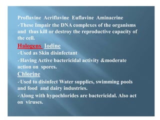 Some important dyes:
Proflavine Acriflavine Euflavine Aminacrine
These Impair the DNA complexes of the organisms
and thus kill or destroy the reproductive capacity of
the cell.
Halogens Iodine
Used as Skin disinfectant
Having Active bactericidal activity &moderate
action on spores.
Chlorine
Used to disinfect Water supplies, swimming pools
and food and dairy industries.
Along with hypochlorides are bactericidal. Also act
on viruses.
 