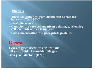Phenols
 These are obtained from distillation of coal tar
between 170- 270°C.
Lethal effects are:
 Capacity to cause cell membrane damage, releasing
cell contents and causing lysis.
 Low concentration will precipitate proteins.
Gases:
Types of gases used for sterilization:
Ethylene oxide Formaldehyde gas
Beta propiolactone (BPL).
 