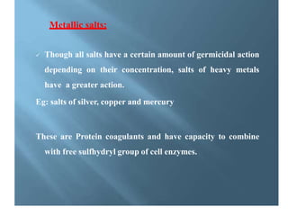 Metallic salts:
 Though all salts have a certain amount of germicidal action
depending on their concentration, salts of heavy metals
have a greater action.
Eg: salts of silver, copper and mercury
These are Protein coagulants and have capacity to combine
with free sulfhydryl group of cell enzymes.
 