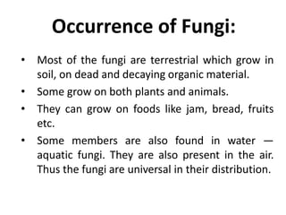 Occurrence of Fungi:
• Most of the fungi are terrestrial which grow in
soil, on dead and decaying organic material.
• Some grow on both plants and animals.
• They can grow on foods like jam, bread, fruits
etc.
• Some members are also found in water —
aquatic fungi. They are also present in the air.
Thus the fungi are universal in their distribution.
 