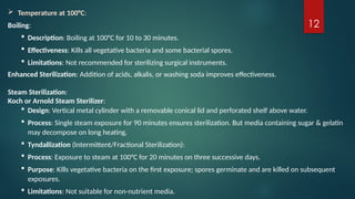 12
 Temperature at 100°C:
Boiling:
 Description: Boiling at 100°C for 10 to 30 minutes.
 Effectiveness: Kills all vegetative bacteria and some bacterial spores.
 Limitations: Not recommended for sterilizing surgical instruments.
Enhanced Sterilization: Addition of acids, alkalis, or washing soda improves effectiveness.
Steam Sterilization:
Koch or Arnold Steam Sterilizer:
 Design: Vertical metal cylinder with a removable conical lid and perforated shelf above water.
 Process: Single steam exposure for 90 minutes ensures sterilization. But media containing sugar & gelatin
may decompose on long heating.
 Tyndallization (Intermittent/Fractional Sterilization):
 Process: Exposure to steam at 100°C for 20 minutes on three successive days.
 Purpose: Kills vegetative bacteria on the first exposure; spores germinate and are killed on subsequent
exposures.
 Limitations: Not suitable for non-nutrient media.
 