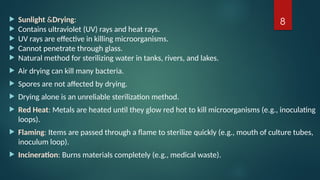 8
 Sunlight &Drying:
 Contains ultraviolet (UV) rays and heat rays.
 UV rays are effective in killing microorganisms.
 Cannot penetrate through glass.
 Natural method for sterilizing water in tanks, rivers, and lakes.
 Air drying can kill many bacteria.
 Spores are not affected by drying.
 Drying alone is an unreliable sterilization method.
 Red Heat: Metals are heated until they glow red hot to kill microorganisms (e.g., inoculating
loops).
 Flaming: Items are passed through a flame to sterilize quickly (e.g., mouth of culture tubes,
inoculum loop).
 Incineration: Burns materials completely (e.g., medical waste).
 