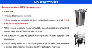 Temperature above 100°C (under pressure)
1. Autoclave
• Principle: Steam under pressure
• Culture vessels are generally sterilized by heating in an autoclave at 121°C
at 15 psi for 15-20 minutes.
• All the vessels containing medium should be placed vertically and should not
be filled more than 40% of their total capacity.
• The autoclave is used to control microorganisms in both hospitals and
laboratories.
• The laboratory technician or microbiologist or biotechnologist uses autoclave
to sterilize bacteriological media and destroy pathogenic microbes.
MOIST HEAT TYPES
 