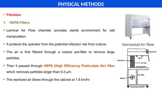 • Filtration
1. HEPA Filters
• Laminar Air Flow chamber provides sterile environment for cell
manipulation.
• It protects the operator from the potential infection risk from culture.
• The air is first filtered through a coarse pre-filter to remove large
particles.
• Then it passed through HEPA (High Efficiency Particulate Air) filter
which removes particles larger than 0.3 µm.
• The sterilized air blows through the cabinet at 1.8 km/hr.
PHYSICAL METHODS
 