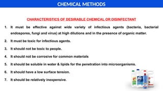 CHARACTERISTICS OF DESIRABLE CHEMICAL OR DISINFECTANT
1. It must be effective against wide variety of infectious agents (bacteria, bacterial
endospores, fungi and virus) at high dilutions and in the presence of organic matter.
2. It must be toxic for infectious agents.
3. It should not be toxic to people.
4. It should not be corrosive for common materials
5. It should be soluble in water & lipids for the penetration into microorganisms.
6. It should have a low surface tension.
7. It should be relatively inexpensive.
CHEMICAL METHODS
 