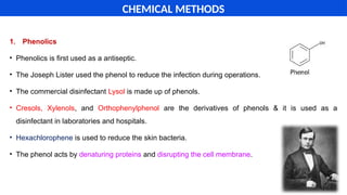 1. Phenolics
• Phenolics is first used as a antiseptic.
• The Joseph Lister used the phenol to reduce the infection during operations.
• The commercial disinfectant Lysol is made up of phenols.
• Cresols, Xylenols, and Orthophenylphenol are the derivatives of phenols & it is used as a
disinfectant in laboratories and hospitals.
• Hexachlorophene is used to reduce the skin bacteria.
• The phenol acts by denaturing proteins and disrupting the cell membrane.
CHEMICAL METHODS
 