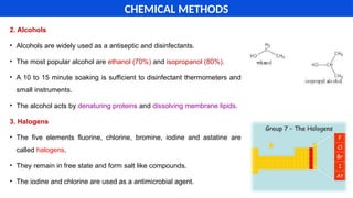 2. Alcohols
• Alcohols are widely used as a antiseptic and disinfectants.
• The most popular alcohol are ethanol (70%) and isopropanol (80%).
• A 10 to 15 minute soaking is sufficient to disinfectant thermometers and
small instruments.
• The alcohol acts by denaturing proteins and dissolving membrane lipids.
3. Halogens
• The five elements fluorine, chlorine, bromine, iodine and astatine are
called halogens.
• They remain in free state and form salt like compounds.
• The iodine and chlorine are used as a antimicrobial agent.
CHEMICAL METHODS
 