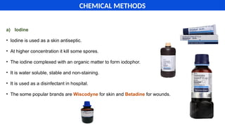 a) Iodine
• Iodine is used as a skin antiseptic.
• At higher concentration it kill some spores.
• The iodine complexed with an organic matter to form iodophor.
• It is water soluble, stable and non-staining.
• It is used as a disinfectant in hospital.
• The some popular brands are Wiscodyne for skin and Betadine for wounds.
CHEMICAL METHODS
 