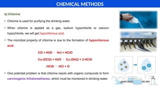 b) Chlorine
• Chlorine is used for purifying the drinking water.
• When chlorine is applied as a gas, sodium hypochlorite or calcium
hypochlorite, we will get hypochlorous acid.
• The microbial property of chlorine is due to the formation of hypochlorous
acid.
Cl2 + H2O  Hcl + HClO
Ca (OCl2) + H2O  Ca (OH)2 + 2 HClO
HClO  HCl + O
• One potential problem is that chlorine reacts with organic compunds to form
carcinogenic trihalomethanes, which must be monitored in drinking water.
CHEMICAL METHODS
 