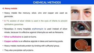 4. Heavy metals
• Heavy metals like mercury, silver, zinc and copper are used as
germicide.
• A 1% solution of silver nitrate is used in the eyes of infants to prevent
ophthalmic gonorrhea.
• Nowadays in many hospitals erythromycin is used instead of silver
nitrate, because it is effective against chlamydia as well as Neisseria.
• Silver sulfadiazine is used on burns.
• Copper sulfate is an effective algicide in lakes and swimming pools.
• Heavy metals inactivate protein by binding with sulfhydryl group.
• They also precipitate cell proteins.
CHEMICAL METHODS
 