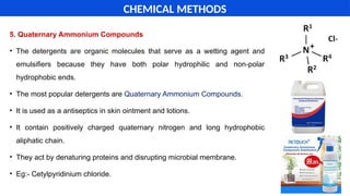 5. Quaternary Ammonium Compounds
• The detergents are organic molecules that serve as a wetting agent and
emulsifiers because they have both polar hydrophilic and non-polar
hydrophobic ends.
• The most popular detergents are Quaternary Ammonium Compounds.
• It is used as a antiseptics in skin ointment and lotions.
• It contain positively charged quaternary nitrogen and long hydrophobic
aliphatic chain.
• They act by denaturing proteins and disrupting microbial membrane.
• Eg:- Cetylpyridinium chloride.
CHEMICAL METHODS
 