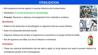 • Microorganisms are key agents in causing infections and contamination.
• Sterilization: A crucial technique in microbiology.
• Purpose: Removes or destroys microorganisms from materials or surfaces.
Disinfection
• Refers to the destruction of all pathogens or organisms that can cause infection.
• Does not necessarily eliminate spores.
• Objective: Reduce the number of organisms to a level that is no longer harmful to health.
• Not all organisms are killed, but risk of infection is minimized.
Antiseptics
• These are chemical disinfectants that are safe to apply on living tissues and used to prevent infection by
arresting the growth of the microorganism.
STERILIZATION
 