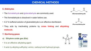 6. Aldehydes
• The formaldehyde and gluteraldehyde are commonly used.
• The formaldehyde is dissolved in water before use.
• A 2 % buffered solution of gluteraldehyde is an effective disinfectant.
• They acts by inactivating proteins by cross linking and alkylating
molecule.
7. Sterilising gases
a) Ethylene oxide gas (Eto)
• It is an effective alkylating agent.
• It acts hy alkyting sulfhydryl, amino, carboxyl and hydroxyl groups.
CHEMICAL METHODS
 