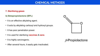 7. Sterilising gases
b) Betapropiolactone (BPL)
• It is an effective alkylating agent.
• It acts by alkylating carboxyl and hydroxyl groups.
• It has poor penetration power.
• It is used for sterilizing vaccines & sera.
• It is highly carcinogenic.
• After several hours, it easily gets inactivated.
CHEMICAL METHODS
 