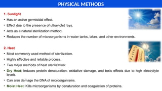 1. Sunlight
• Has an active germicidal effect.
• Effect due to the presence of ultraviolet rays.
• Acts as a natural sterilization method.
• Reduces the number of microorganisms in water tanks, lakes, and other environments.
2. Heat
• Most commonly used method of sterilization.
• Highly effective and reliable process.
• Two major methods of heat sterilization:
• Dry Heat: Induces protein denaturation, oxidative damage, and toxic effects due to high electrolyte
levels.
• Can also damage the DNA of microorganisms.
• Moist Heat: Kills microorganisms by denaturation and coagulation of proteins.
PHYSICAL METHODS
 