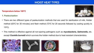 Temperature below 100°C
1. Pasteurization
• There are two different types of pasteurization methods that are used for sterilization of milk, Holder
method (63o
C for 30 minutes) and flash method (720
C for 20 seconds followed by cooling quickly to
130
C).
• This method is effective against all non-sporing pathogens such as mycobacteria, Salmonella, etc.
except Coxiella burnetii which survives the holder method due to heat resistant characteristics.
MOIST HEAT TYPES
 