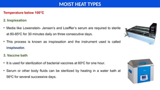 Temperature below 100°C
2. Inspissation
• Media like Lowenstein- Jensen’s and Loeffler’s serum are required to sterile
at 80-850
C for 30 minutes daily on three consecutive days.
• This process is known as inspissation and the instrument used is called
inspissator.
3. Vaccine bath
• It is used for sterilization of bacterial vaccines at 600
C for one hour.
• Serum or other body fluids can be sterilized by heating in a water bath at
560
C for several successive days.
MOIST HEAT TYPES
 
