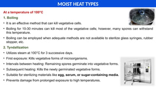 At a temperature of 100°C
1. Boiling
• It is an effective method that can kill vegetative cells.
• Boiling for 10-30 minutes can kill most of the vegetative cells; however, many spores can withstand
this temperature.
• Boiling can be employed when adequate methods are not available to sterilize glass syringes, rubber
stopper, etc.
2. Tyndallization
• Utilizes steam at 100°C for 3 successive days.
• First exposure: Kills vegetative forms of microorganisms.
• Intervals between heating: Remaining spores germinate into vegetative forms.
• Subsequent heating: Kills the newly germinated vegetative forms.
• Suitable for sterilizing materials like egg, serum, or sugar-containing media.
• Prevents damage from prolonged exposure to high temperatures.
MOIST HEAT TYPES
 