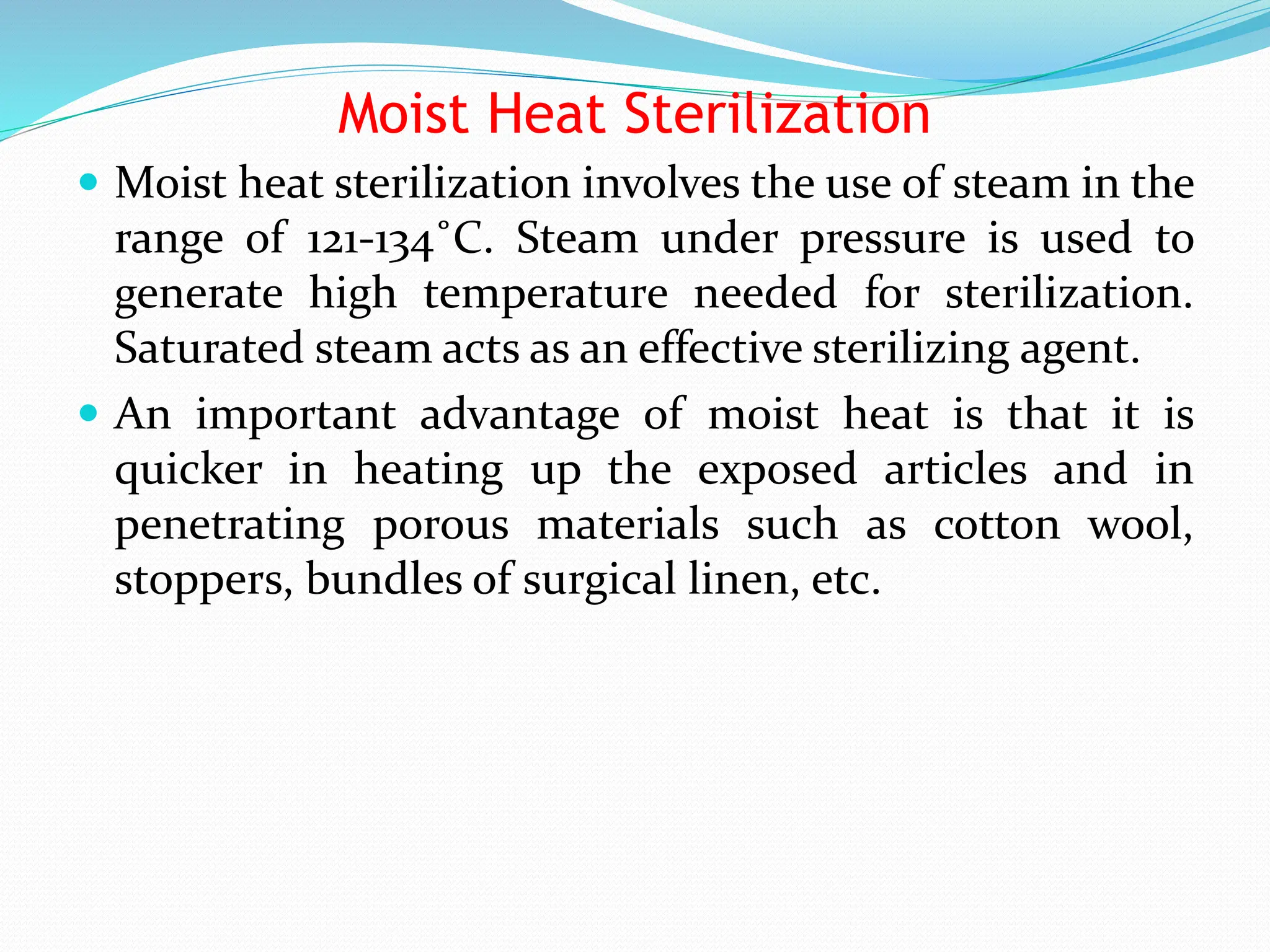 Moist Heat Sterilization
 Moist heat sterilization involves the use of steam in the
range of 121-134˚C. Steam under pressure is used to
generate high temperature needed for sterilization.
Saturated steam acts as an effective sterilizing agent.
 An important advantage of moist heat is that it is
quicker in heating up the exposed articles and in
penetrating porous materials such as cotton wool,
stoppers, bundles of surgical linen, etc.
 