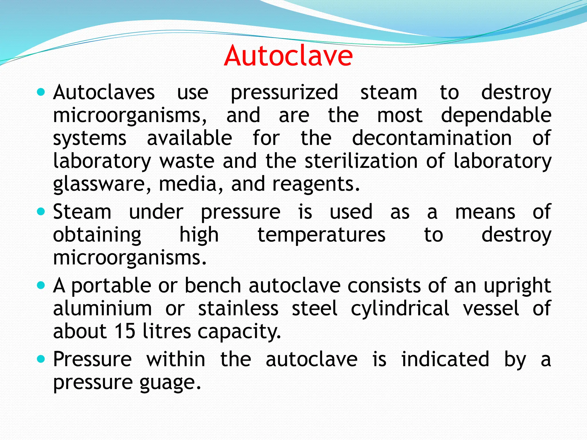 Autoclave
 Autoclaves use pressurized steam to destroy
microorganisms, and are the most dependable
systems available for the decontamination of
laboratory waste and the sterilization of laboratory
glassware, media, and reagents.
 Steam under pressure is used as a means of
obtaining high temperatures to destroy
microorganisms.
 A portable or bench autoclave consists of an upright
aluminium or stainless steel cylindrical vessel of
about 15 litres capacity.
 Pressure within the autoclave is indicated by a
pressure guage.
 