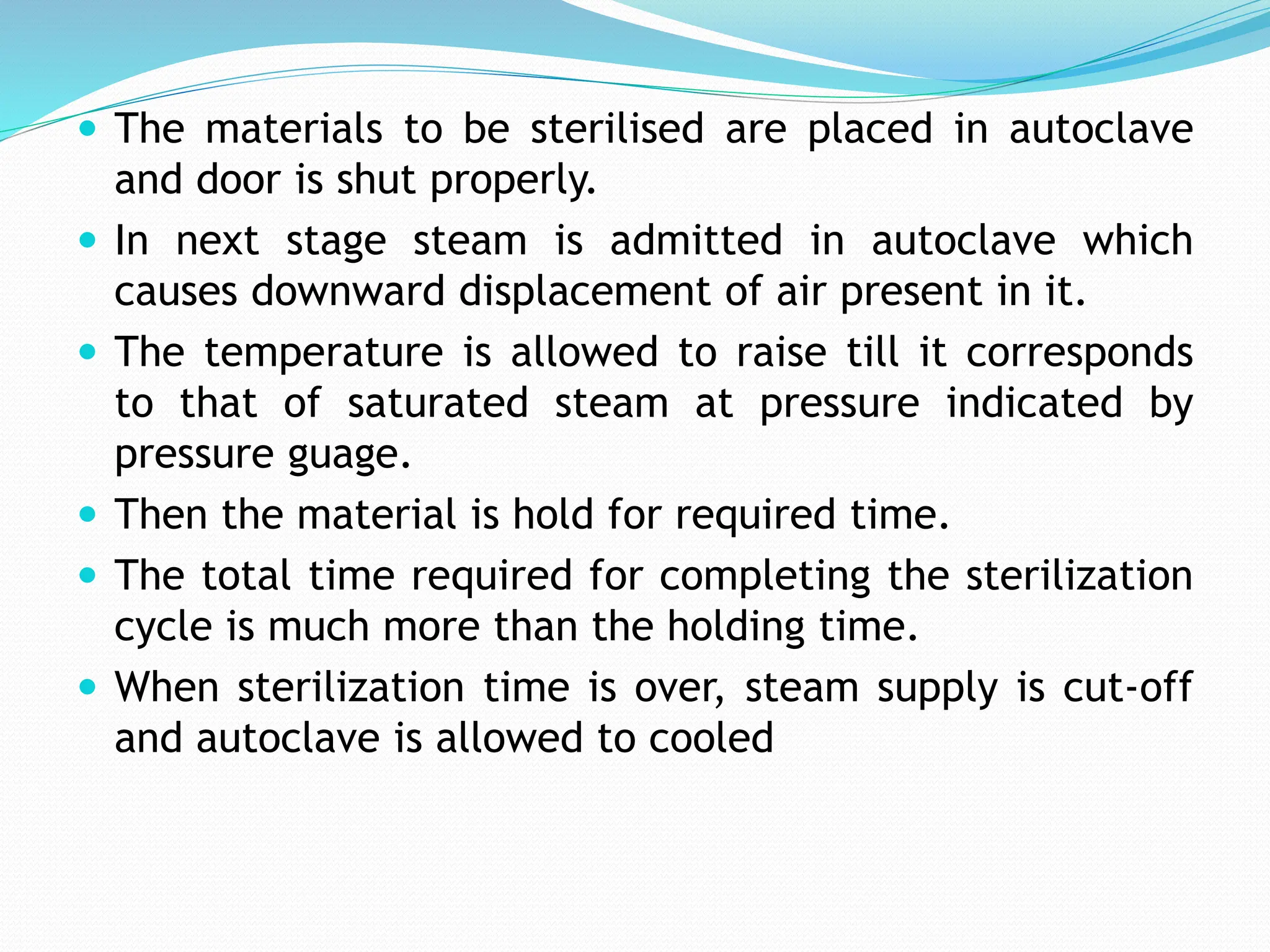  The materials to be sterilised are placed in autoclave
and door is shut properly.
 In next stage steam is admitted in autoclave which
causes downward displacement of air present in it.
 The temperature is allowed to raise till it corresponds
to that of saturated steam at pressure indicated by
pressure guage.
 Then the material is hold for required time.
 The total time required for completing the sterilization
cycle is much more than the holding time.
 When sterilization time is over, steam supply is cut-off
and autoclave is allowed to cooled
 